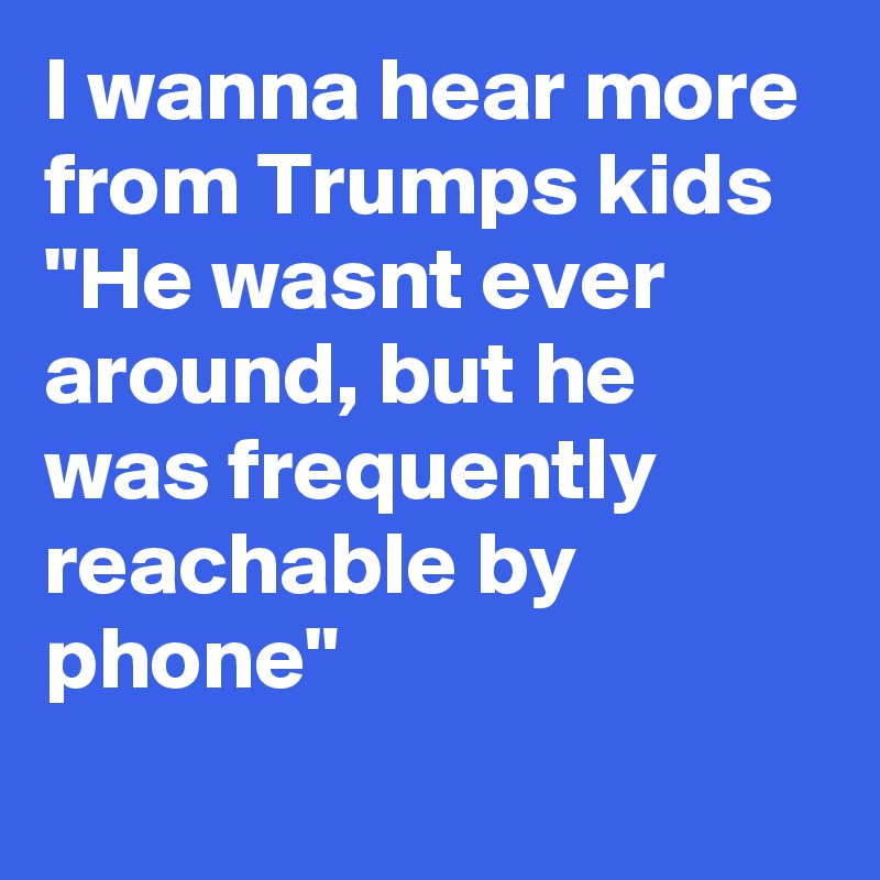 I wanna hear more from Trumps kids  "He wasnt ever around, but he was frequently reachable by phone"
