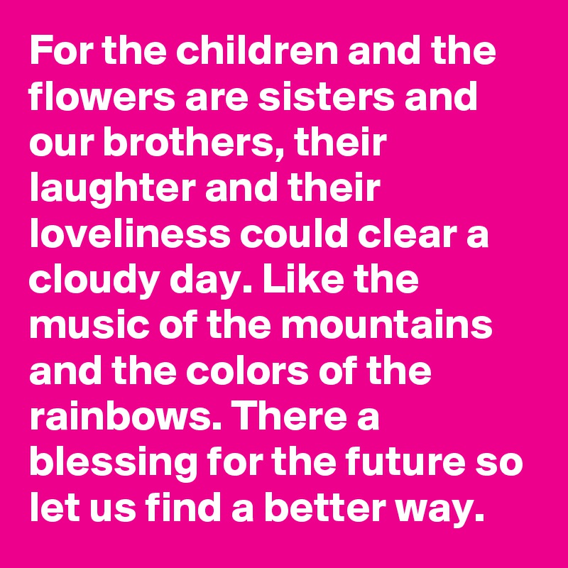 For the children and the flowers are sisters and our brothers, their laughter and their loveliness could clear a cloudy day. Like the music of the mountains and the colors of the rainbows. There a blessing for the future so let us find a better way.