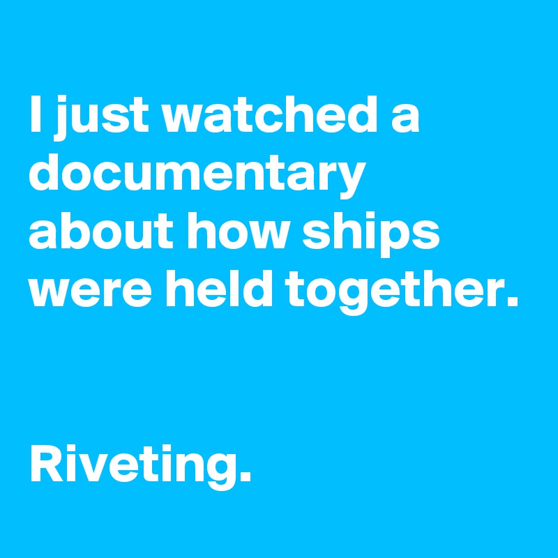 
I just watched a documentary about how ships were held together.


Riveting.