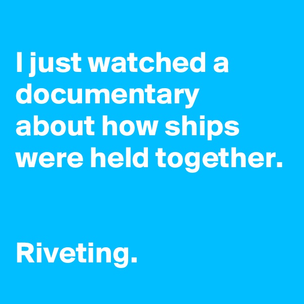 
I just watched a documentary about how ships were held together.


Riveting.