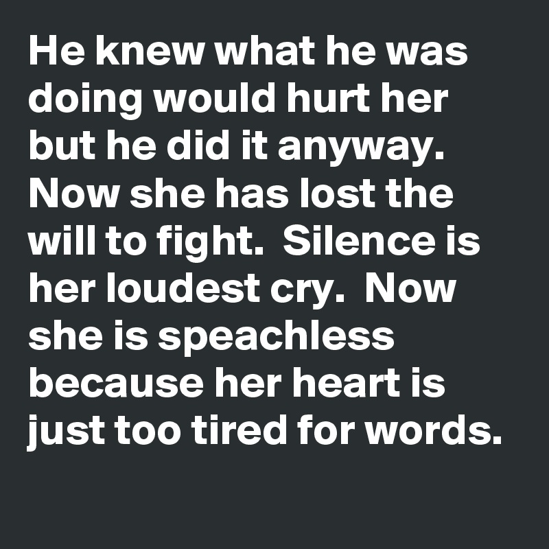 He knew what he was doing would hurt her but he did it anyway.  Now she has lost the will to fight.  Silence is her loudest cry.  Now she is speachless because her heart is just too tired for words.
