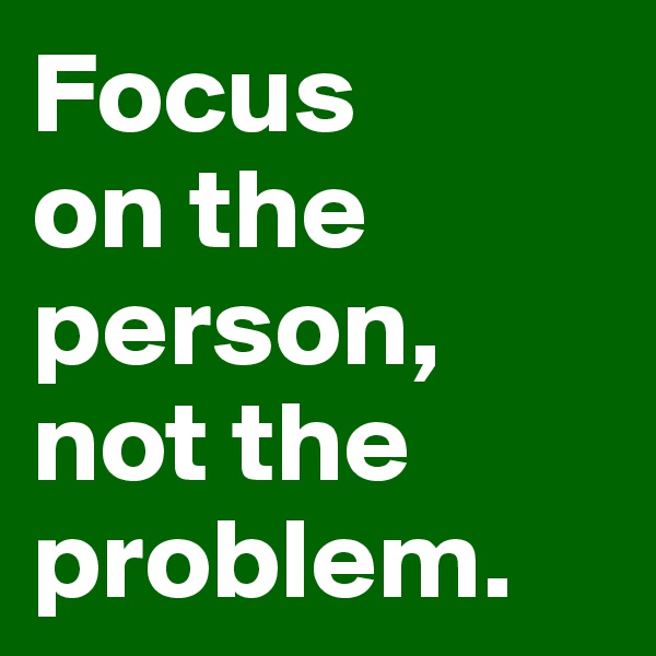 Focus 
on the person, not the problem. 