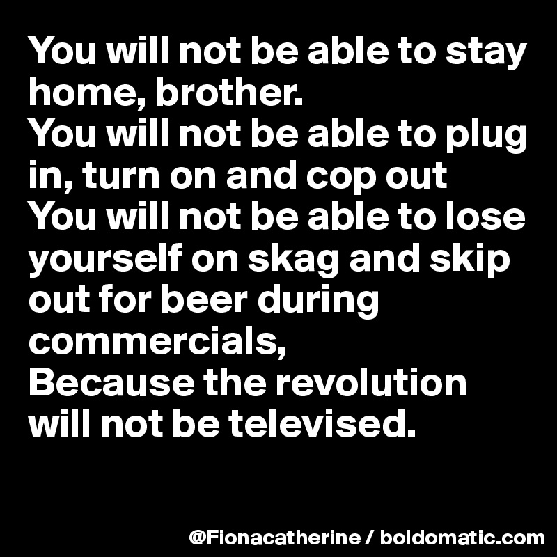 You will not be able to stay
home, brother.
You will not be able to plug
in, turn on and cop out
You will not be able to lose
yourself on skag and skip
out for beer during 
commercials,
Because the revolution
will not be televised.

