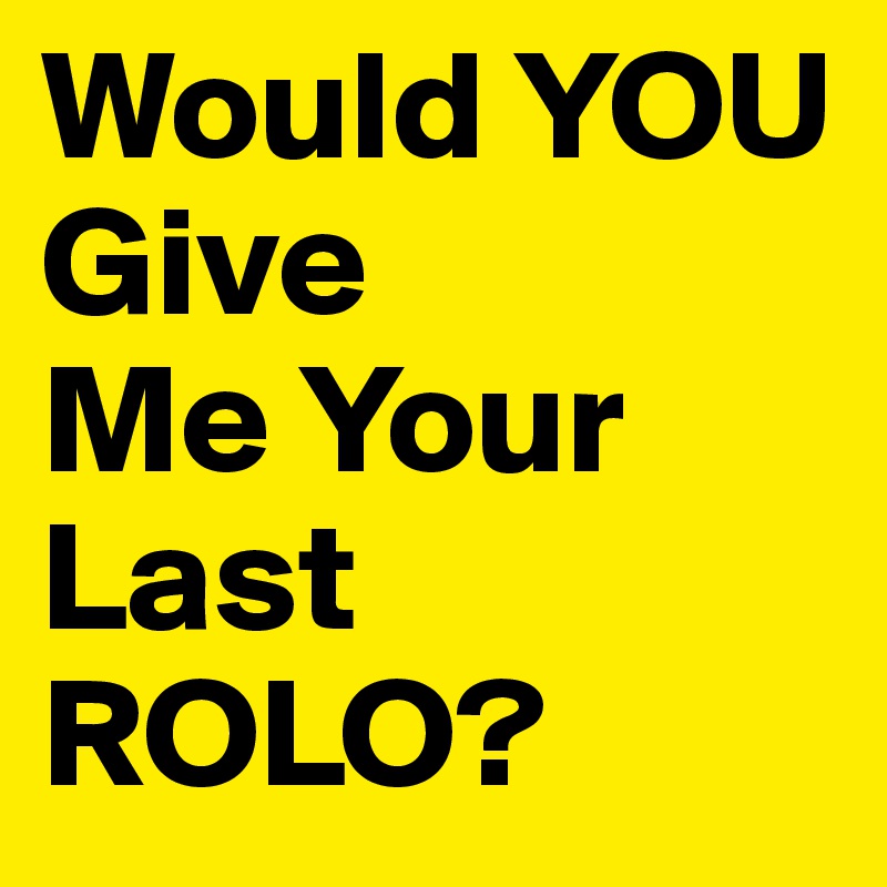 Would YOU
Give 
Me Your Last 
ROLO?
