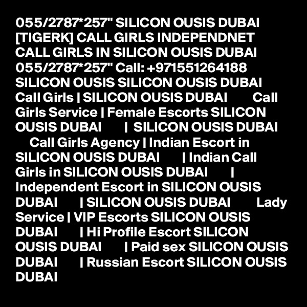 055/2787*257" SILICON OUSIS DUBAI [TIGERK] CALL GIRLS INDEPENDNET CALL GIRLS IN SILICON OUSIS DUBAI 055/2787*257" Call: +971551264188 SILICON OUSIS SILICON OUSIS DUBAI         Call Girls | SILICON OUSIS DUBAI         Call Girls Service | Female Escorts SILICON OUSIS DUBAI        |  SILICON OUSIS DUBAI         Call Girls Agency | Indian Escort in SILICON OUSIS DUBAI        | Indian Call Girls in SILICON OUSIS DUBAI        | Independent Escort in SILICON OUSIS DUBAI        | SILICON OUSIS DUBAI         Lady Service | VIP Escorts SILICON OUSIS DUBAI        | Hi Profile Escort SILICON OUSIS DUBAI        | Paid sex SILICON OUSIS DUBAI        | Russian Escort SILICON OUSIS DUBAI