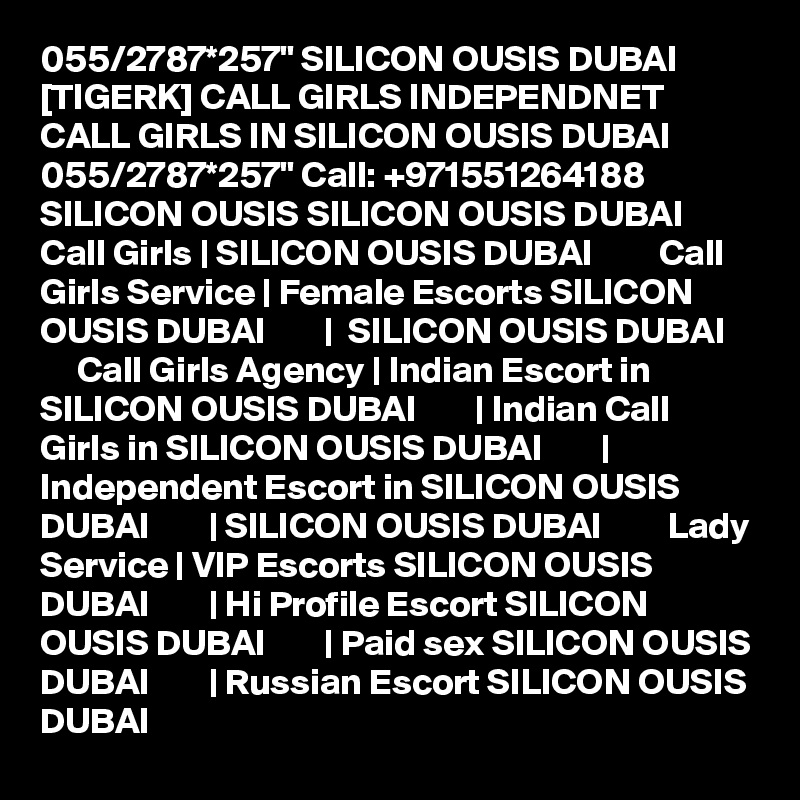 055/2787*257" SILICON OUSIS DUBAI [TIGERK] CALL GIRLS INDEPENDNET CALL GIRLS IN SILICON OUSIS DUBAI 055/2787*257" Call: +971551264188 SILICON OUSIS SILICON OUSIS DUBAI         Call Girls | SILICON OUSIS DUBAI         Call Girls Service | Female Escorts SILICON OUSIS DUBAI        |  SILICON OUSIS DUBAI         Call Girls Agency | Indian Escort in SILICON OUSIS DUBAI        | Indian Call Girls in SILICON OUSIS DUBAI        | Independent Escort in SILICON OUSIS DUBAI        | SILICON OUSIS DUBAI         Lady Service | VIP Escorts SILICON OUSIS DUBAI        | Hi Profile Escort SILICON OUSIS DUBAI        | Paid sex SILICON OUSIS DUBAI        | Russian Escort SILICON OUSIS DUBAI