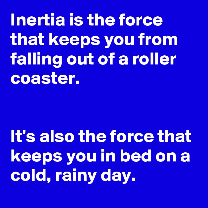 Inertia is the force that keeps you from falling out of a roller coaster.


It's also the force that keeps you in bed on a cold, rainy day.