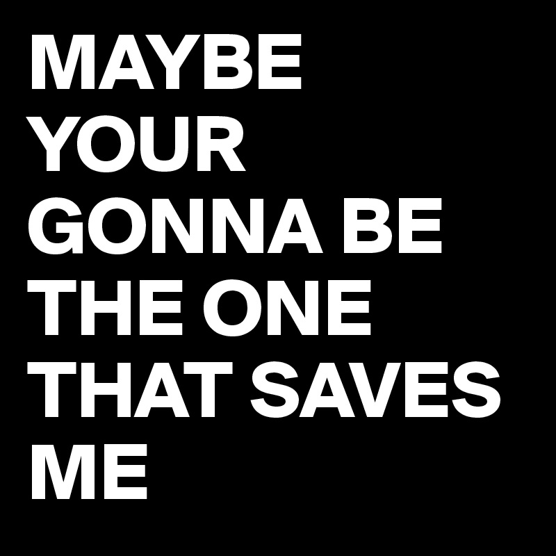 MAYBE
YOUR GONNA BE THE ONE THAT SAVES ME