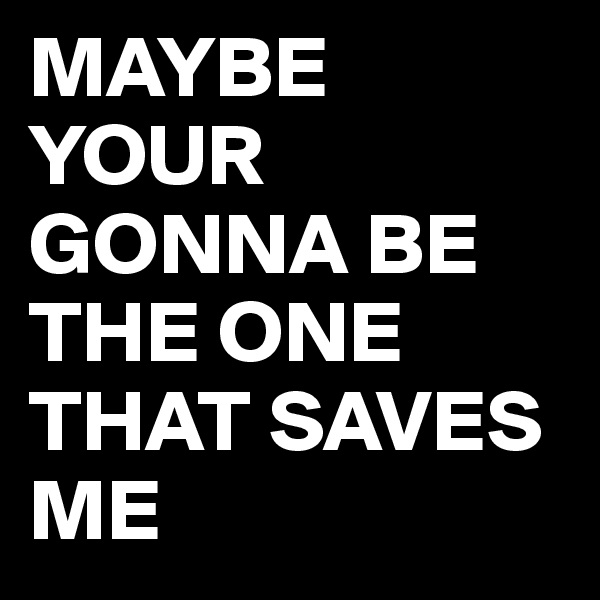 MAYBE
YOUR GONNA BE THE ONE THAT SAVES ME