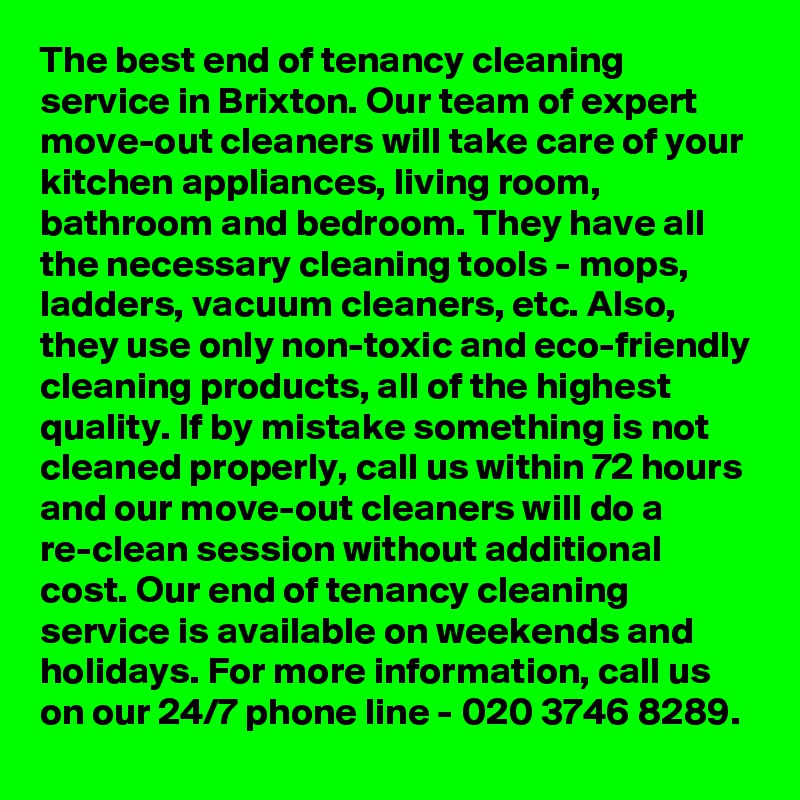 The best end of tenancy cleaning service in Brixton. Our team of expert move-out cleaners will take care of your kitchen appliances, living room, bathroom and bedroom. They have all the necessary cleaning tools - mops, ladders, vacuum cleaners, etc. Also, they use only non-toxic and eco-friendly cleaning products, all of the highest quality. If by mistake something is not cleaned properly, call us within 72 hours and our move-out cleaners will do a re-clean session without additional cost. Our end of tenancy cleaning service is available on weekends and holidays. For more information, call us on our 24/7 phone line - 020 3746 8289.