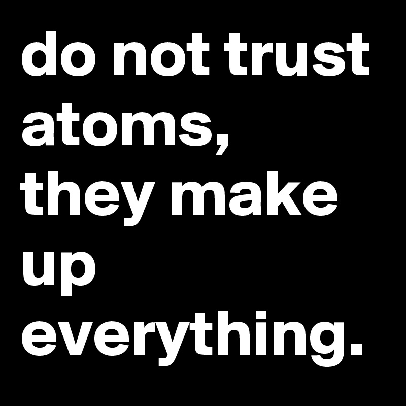 do not trust atoms, they make up everything.