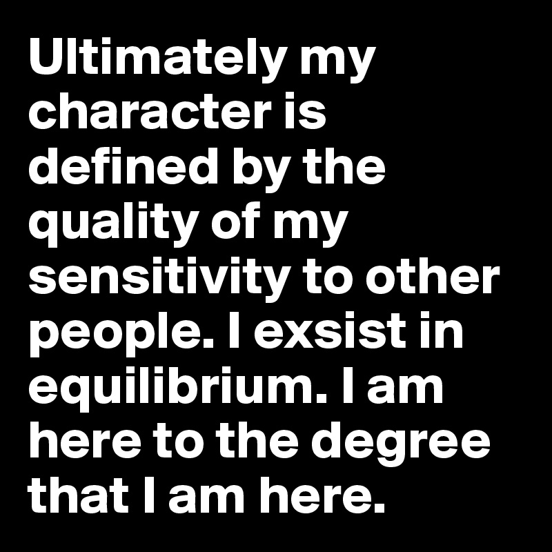 Ultimately my character is defined by the quality of my sensitivity to other people. I exsist in equilibrium. I am here to the degree that I am here.