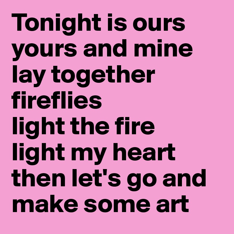 Tonight is ours yours and mine
lay together
fireflies
light the fire 
light my heart
then let's go and make some art 