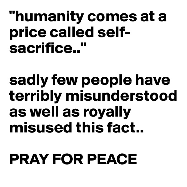 "humanity comes at a price called self-sacrifice.."

sadly few people have terribly misunderstood as well as royally misused this fact..

PRAY FOR PEACE