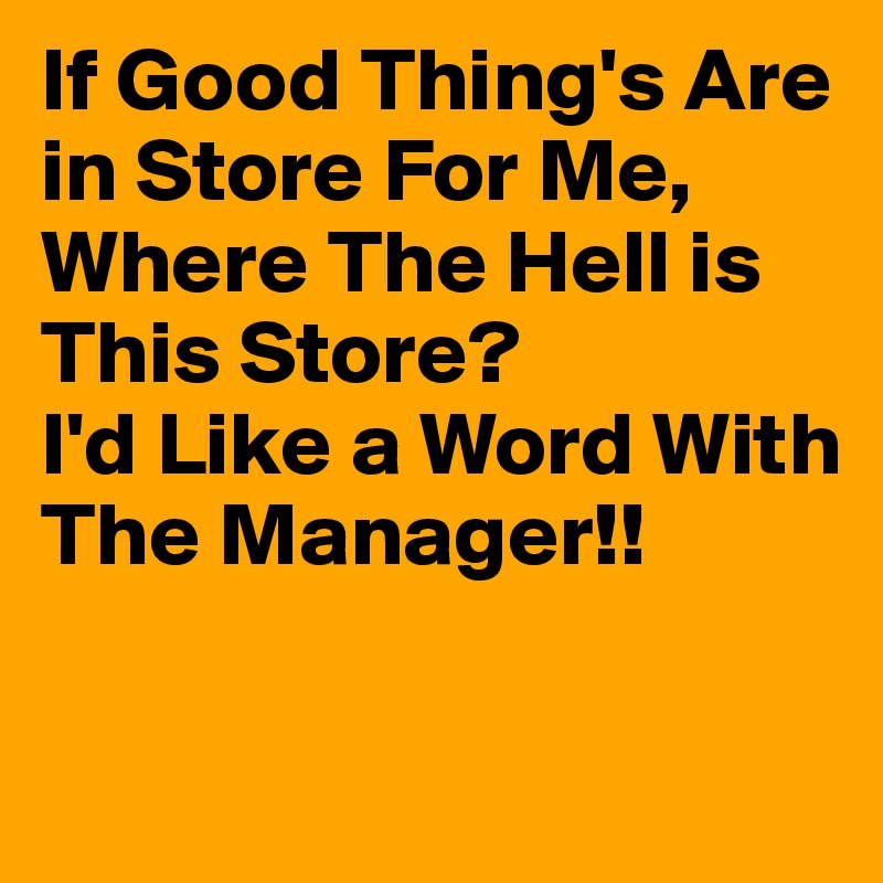 If Good Thing's Are in Store For Me, 
Where The Hell is This Store?
I'd Like a Word With The Manager!!


