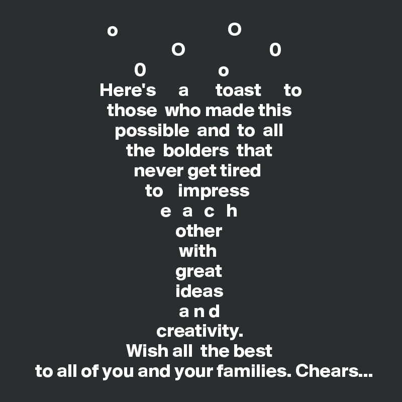                        o                             O
                                        O                      0
                              0                   o 
                     Here's      a       toast      to
                       those  who made this 
                         possible  and  to  all
                            the  bolders  that  
                              never get tired        
                                 to    impress   
                                     e   a   c   h 
                                         other    
                                          with 
                                         great 
                                         ideas
                                          a n d 
                                    creativity. 
                            Wish all  the best 
    to all of you and your families. Chears... 