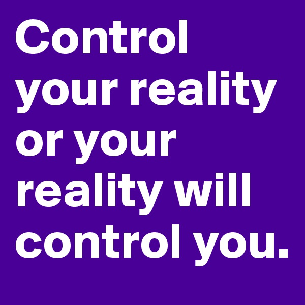 Control your reality or your reality will control you.