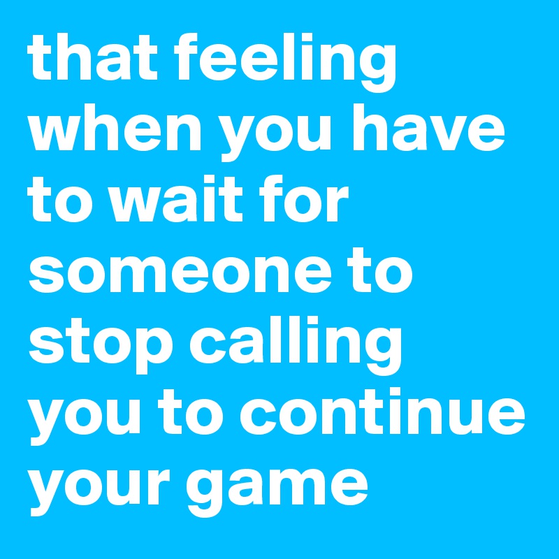 that feeling when you have to wait for someone to stop calling  you to continue your game 