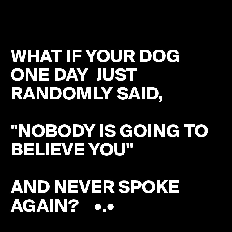 

WHAT IF YOUR DOG ONE DAY  JUST RANDOMLY SAID,

"NOBODY IS GOING TO BELIEVE YOU"

AND NEVER SPOKE AGAIN?    •.•