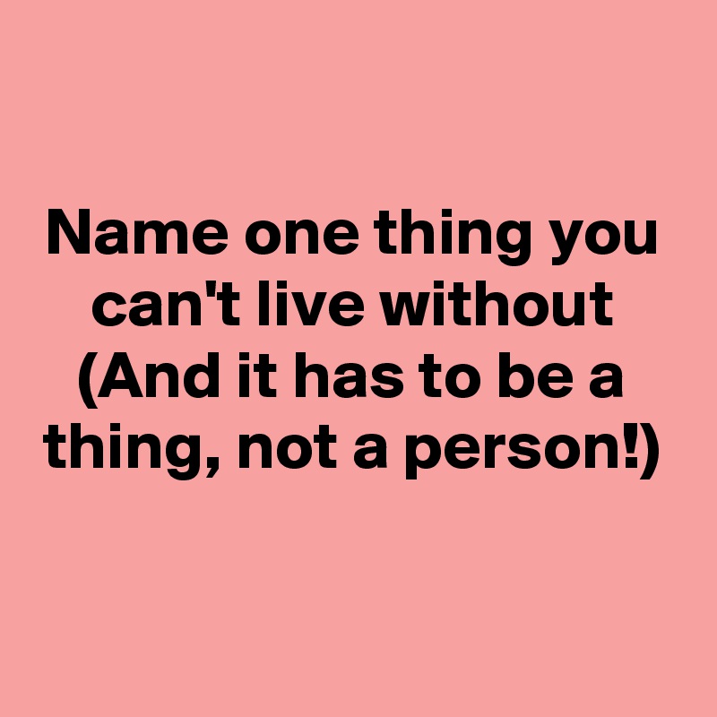 

Name one thing you can't live without (And it has to be a thing, not a person!)


