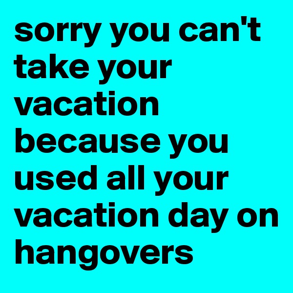 sorry you can't take your vacation because you used all your vacation day on hangovers