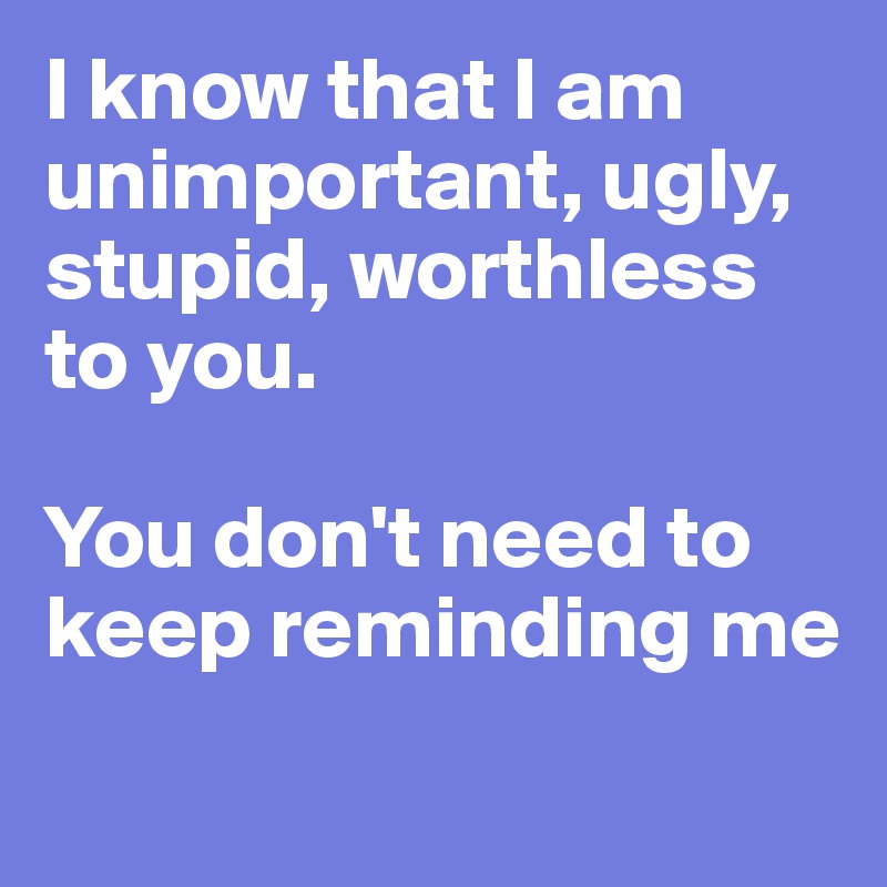 I know that I am unimportant, ugly, stupid, worthless to you.

You don't need to keep reminding me
