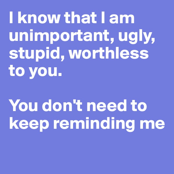 I know that I am unimportant, ugly, stupid, worthless to you.

You don't need to keep reminding me
