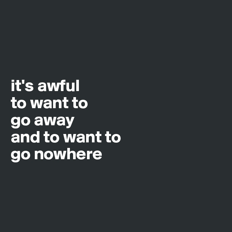 



it's awful 
to want to 
go away
and to want to 
go nowhere


