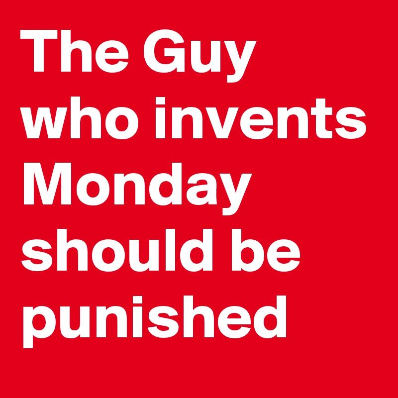 The Guy who invents Monday should be punished