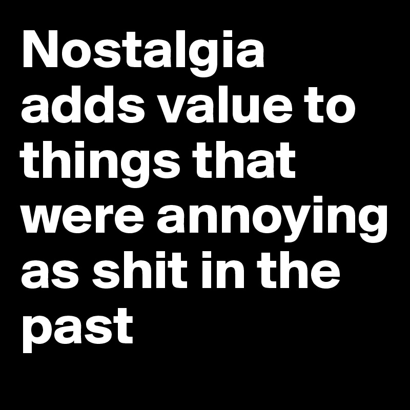 Nostalgia adds value to things that were annoying as shit in the past ...