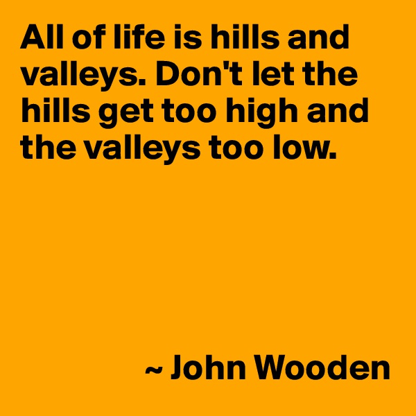 All of life is hills and valleys. Don't let the hills get too high and the valleys too low.





                 ~ John Wooden
