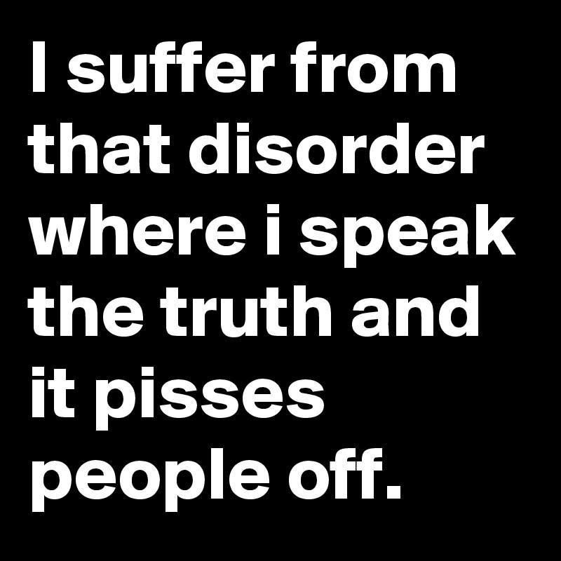 I suffer from that disorder where i speak the truth and it pisses people off.        