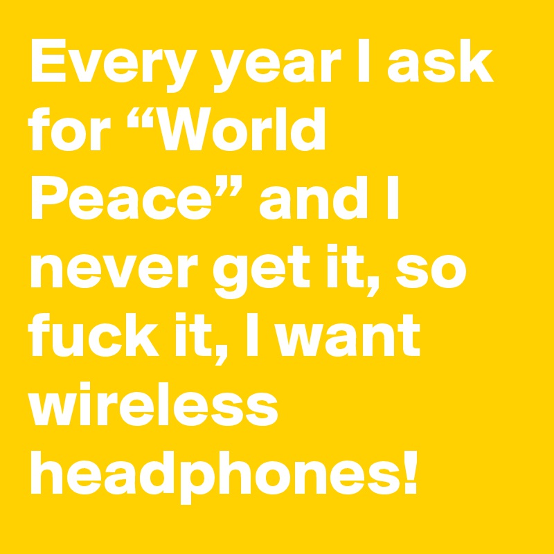 Every year I ask for “World Peace” and I never get it, so fuck it, I want wireless headphones!