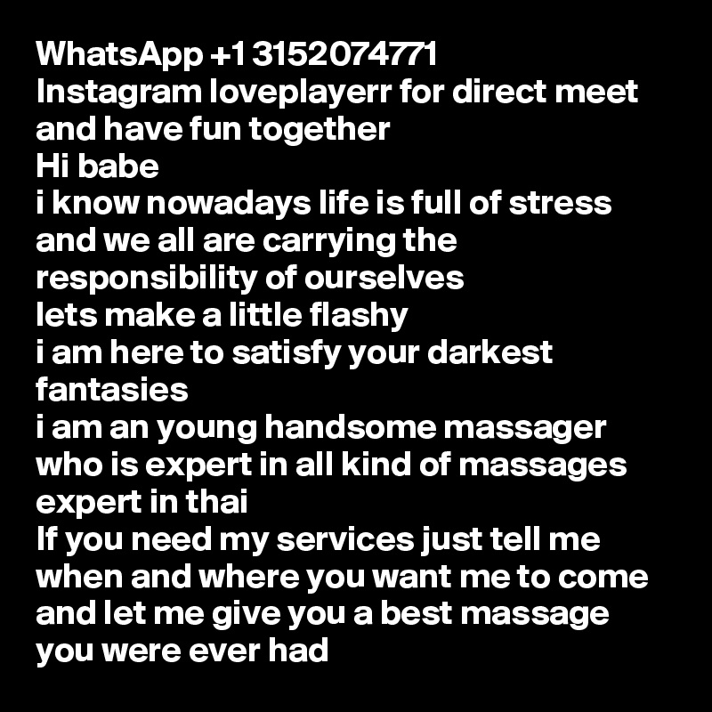 WhatsApp +1 3152074771
Instagram loveplayerr for direct meet and have fun together 
Hi babe
i know nowadays life is full of stress and we all are carrying the responsibility of ourselves 
lets make a little flashy
i am here to satisfy your darkest fantasies 
i am an young handsome massager who is expert in all kind of massages expert in thai 
If you need my services just tell me when and where you want me to come and let me give you a best massage you were ever had