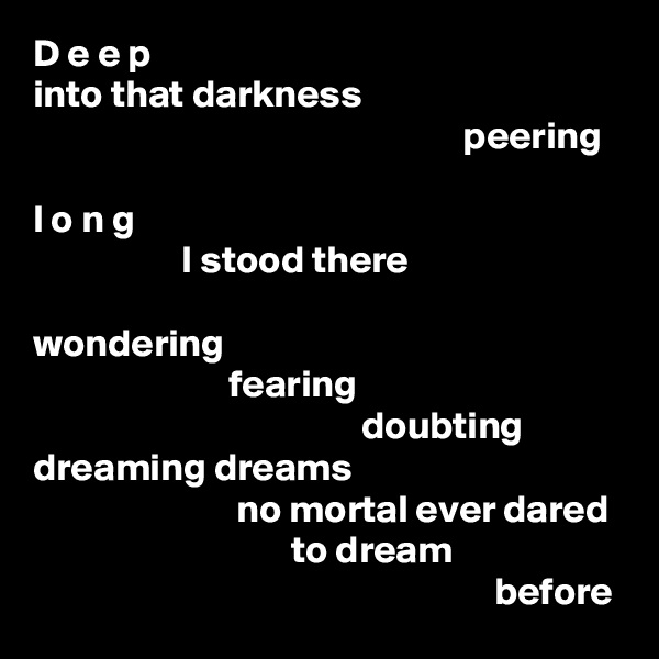 D e e p
into that darkness
                                                       peering

l o n g
                   I stood there

wondering
                         fearing
                                          doubting
dreaming dreams
                          no mortal ever dared
                                 to dream
                                                           before