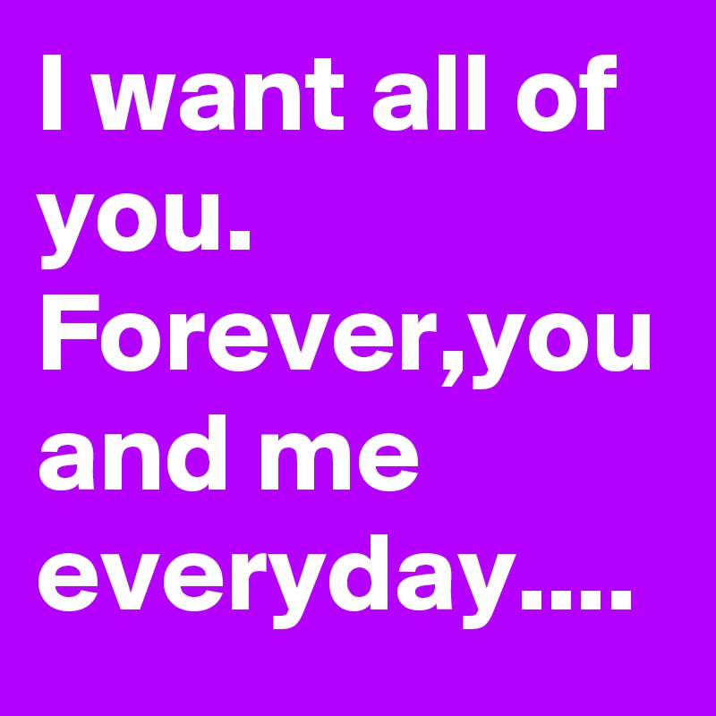 I want all of you.
Forever,you and me everyday....