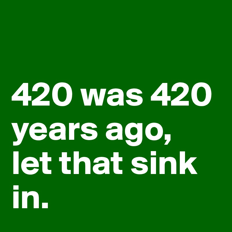 

420 was 420 years ago, 
let that sink in. 