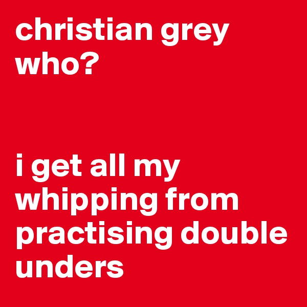 christian grey who?


i get all my whipping from practising double unders