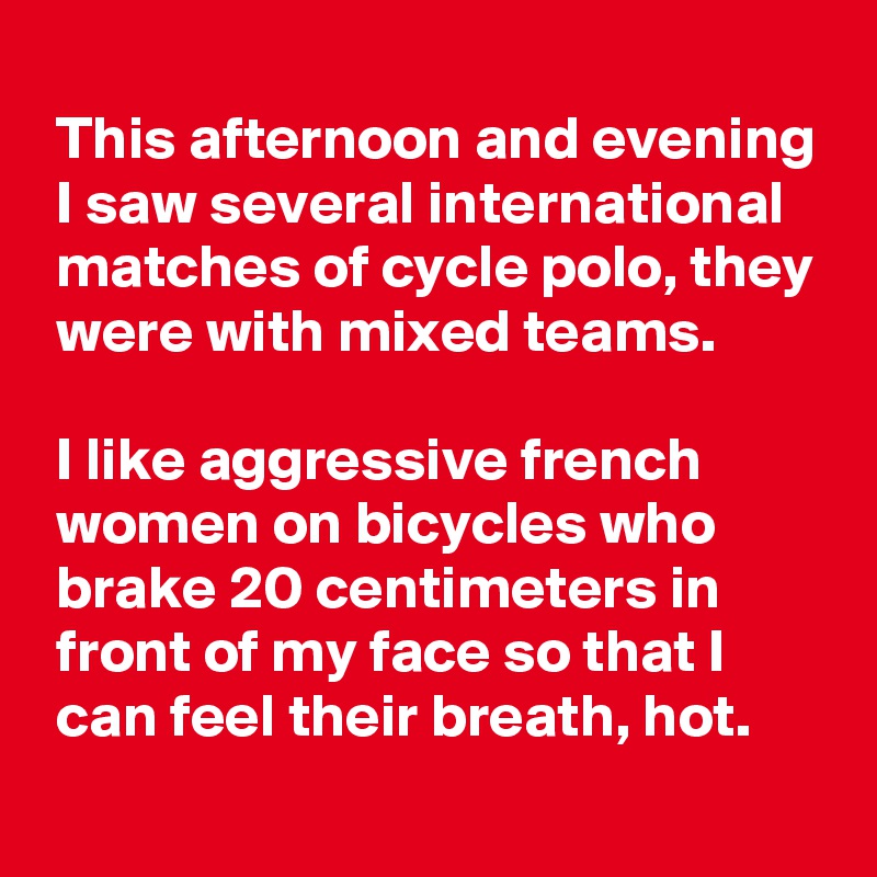
 This afternoon and evening
 I saw several international
 matches of cycle polo, they
 were with mixed teams.

 I like aggressive french
 women on bicycles who
 brake 20 centimeters in
 front of my face so that I
 can feel their breath, hot.
