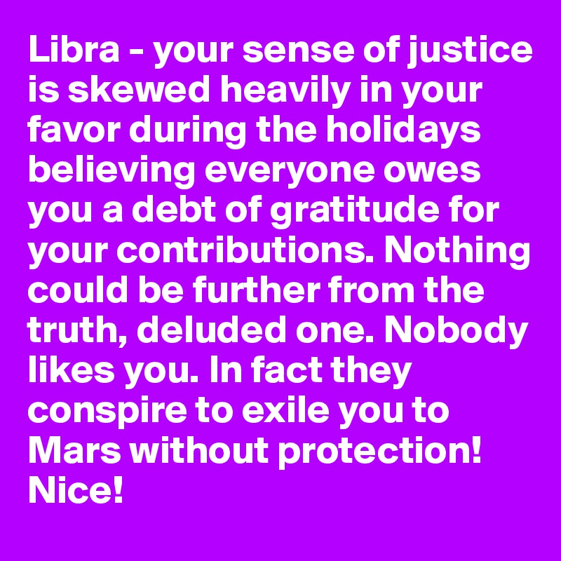 Libra - your sense of justice is skewed heavily in your favor during the holidays believing everyone owes you a debt of gratitude for your contributions. Nothing could be further from the truth, deluded one. Nobody likes you. In fact they conspire to exile you to Mars without protection! Nice!