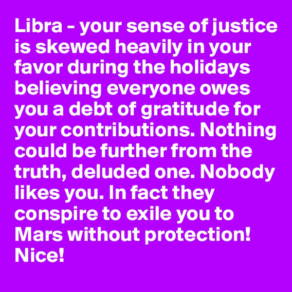 Libra - your sense of justice is skewed heavily in your favor during the holidays believing everyone owes you a debt of gratitude for your contributions. Nothing could be further from the truth, deluded one. Nobody likes you. In fact they conspire to exile you to Mars without protection! Nice!