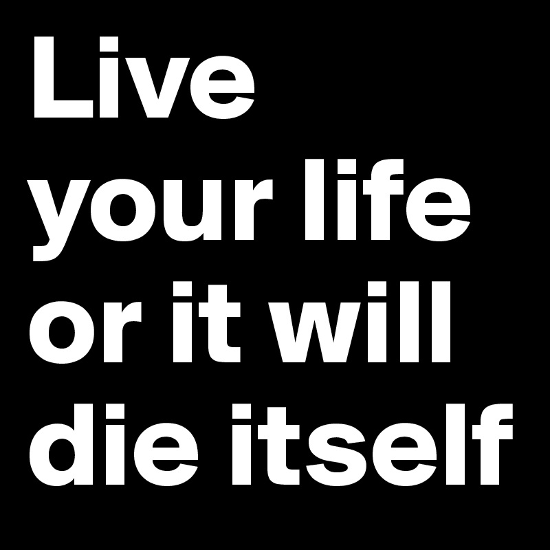 Live your life or it will die itself