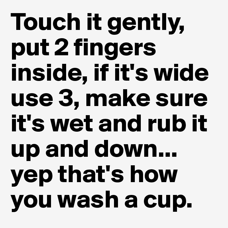 Touch it gently, put 2 fingers inside, if it's wide use 3, make sure it's wet and rub it up and down... yep that's how you wash a cup. 