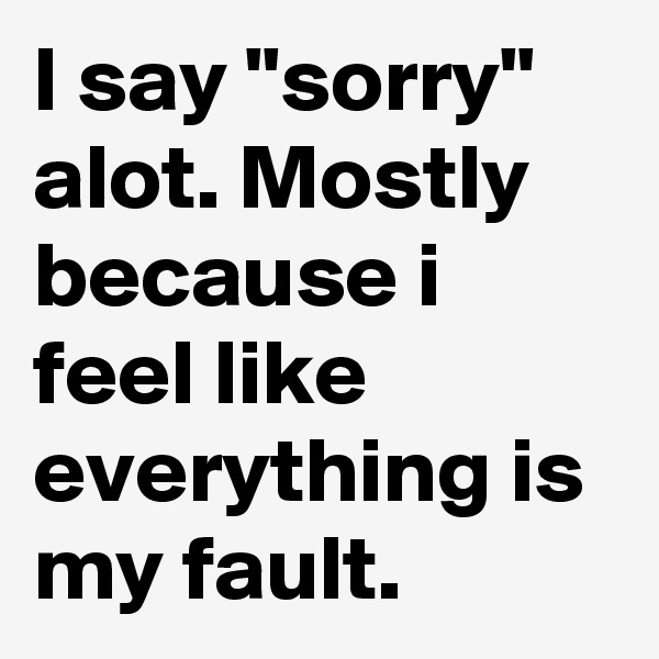 I say "sorry" alot. Mostly because i feel like everything is my fault.