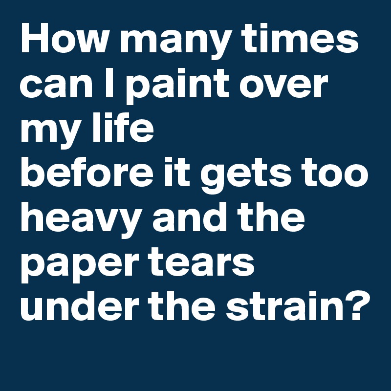 How many times can I paint over my life
before it gets too heavy and the paper tears under the strain?