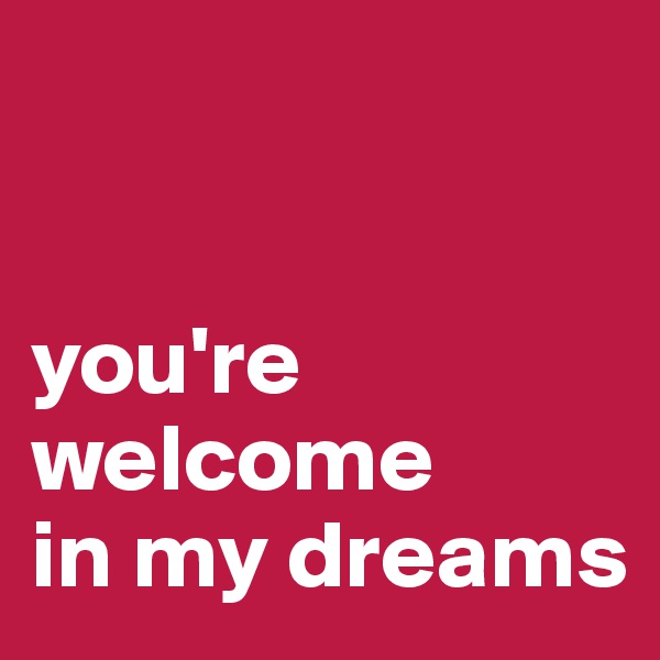 


you're welcome 
in my dreams 
