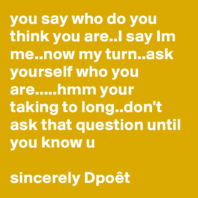 you say who do you think you are..I say Im me..now my turn..ask yourself who you are.....hmm your taking to long..don't ask that question until you know u

sincerely Dpoêt