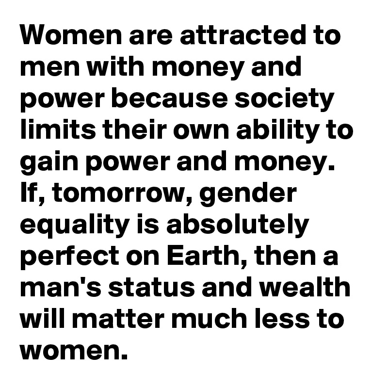 Women are attracted to men with money and power because society limits their own ability to gain power and money.
If, tomorrow, gender equality is absolutely perfect on Earth, then a man's status and wealth will matter much less to women.