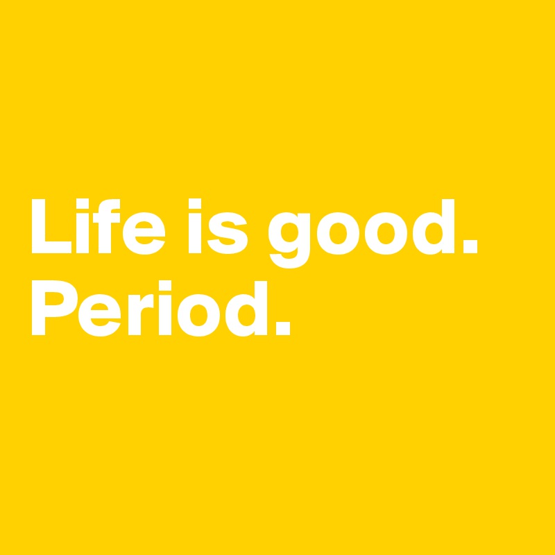 

Life is good.
Period.

