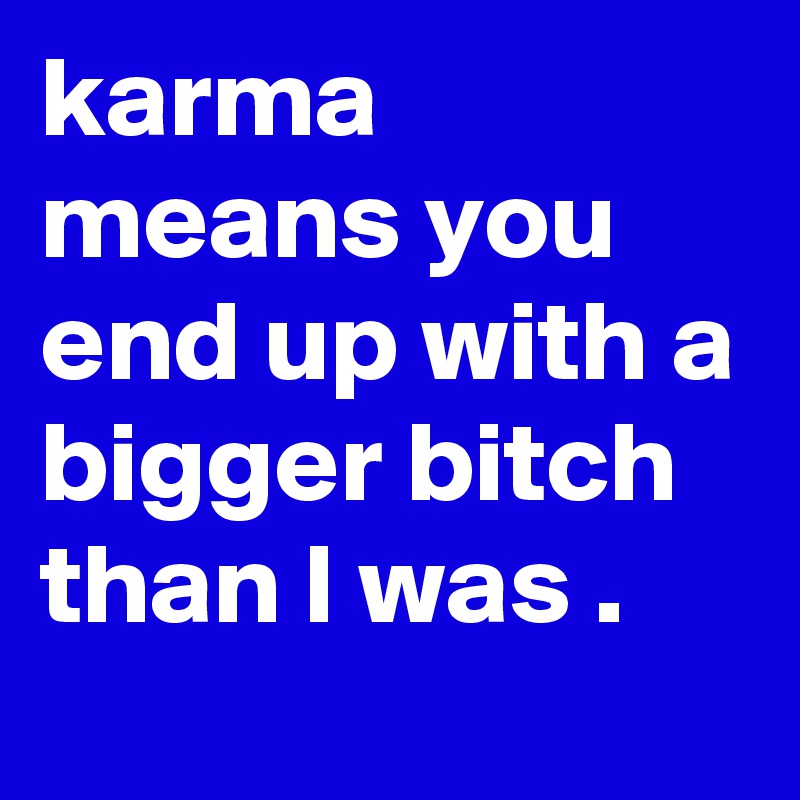 karma means you end up with a bigger bitch than I was . 